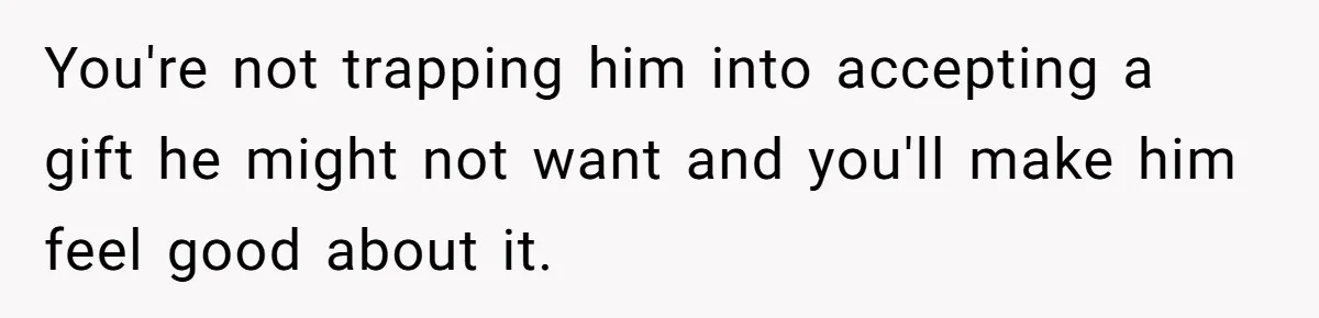 You're not trapping him into accepting a gift he might not want and you'll make him feel good about it.