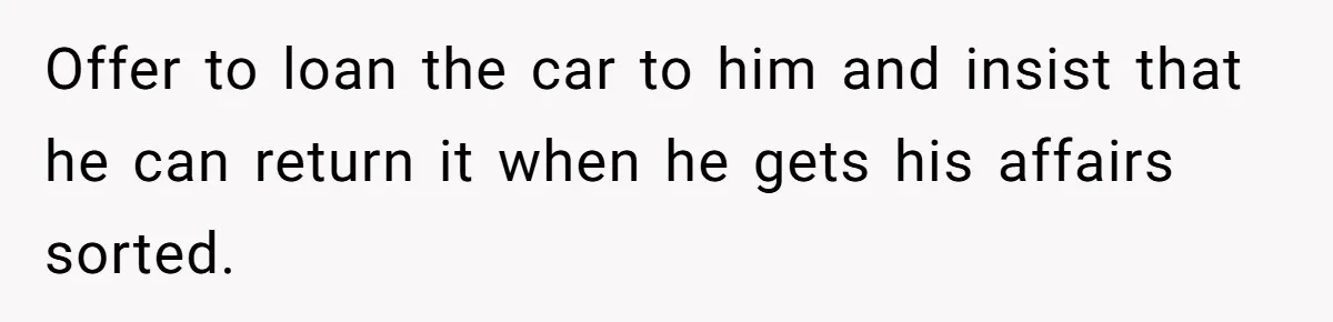 Offer to loan the car to him and insist that he can return it when he gets his affairs sorted.