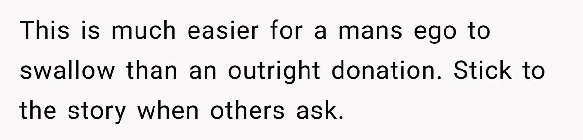 This is much easier for a mans ego to swallow than an outright donation. Stick to the story when others ask.