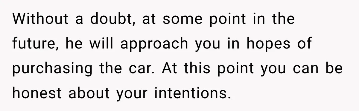 Without a doubt, at some point in the future, he will approach you in hopes of purchasing the car. At this point you can be honest about your intentions.