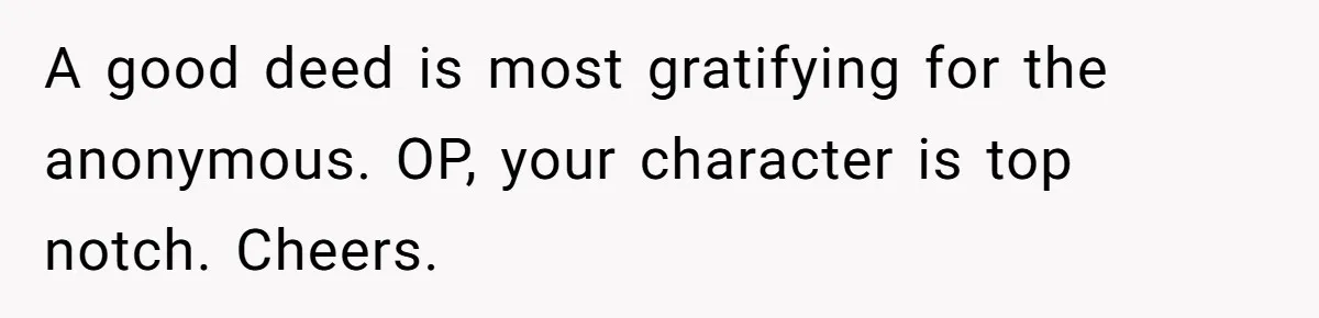A good deed is most gratifying for the anonymous. OP, your character is top notch. Cheers.