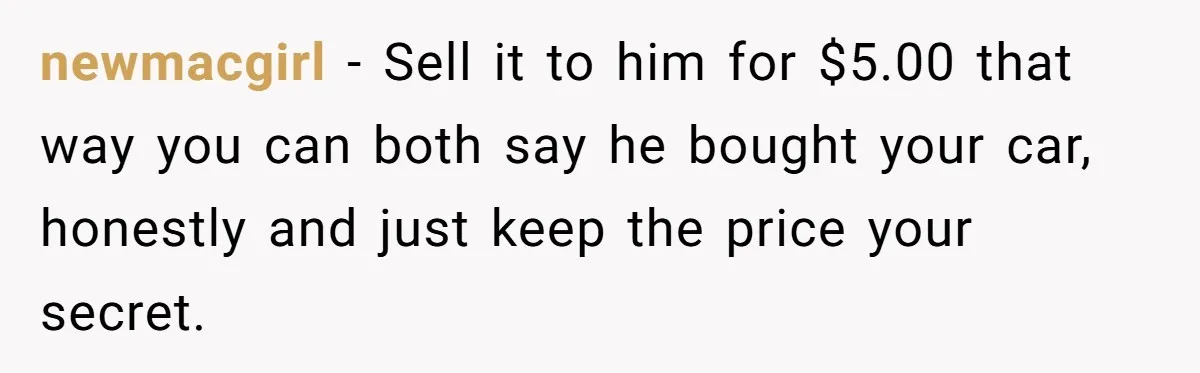 newmacgirl − Sell it to him for $5.00 that way you can both say he bought your car, honestly and just keep the price your secret.