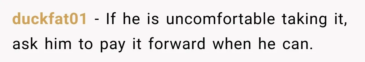 duckfat01 − If he is uncomfortable taking it, ask him to pay it forward when he can.