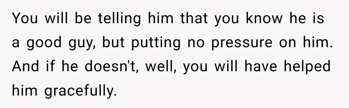 You will be telling him that you know he is a good guy, but putting no pressure on him. And if he doesn't, well, you will have helped him gracefully.