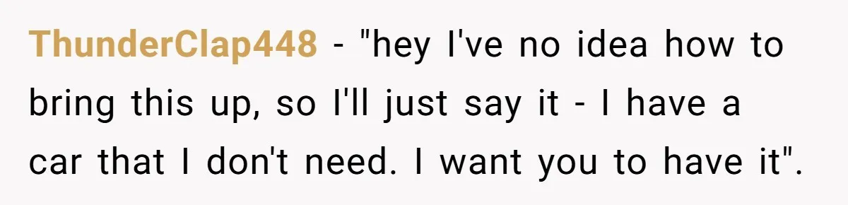 ThunderClap448 − "hey I've no idea how to bring this up, so I'll just say it - I have a car that I don't need. I want you to have...