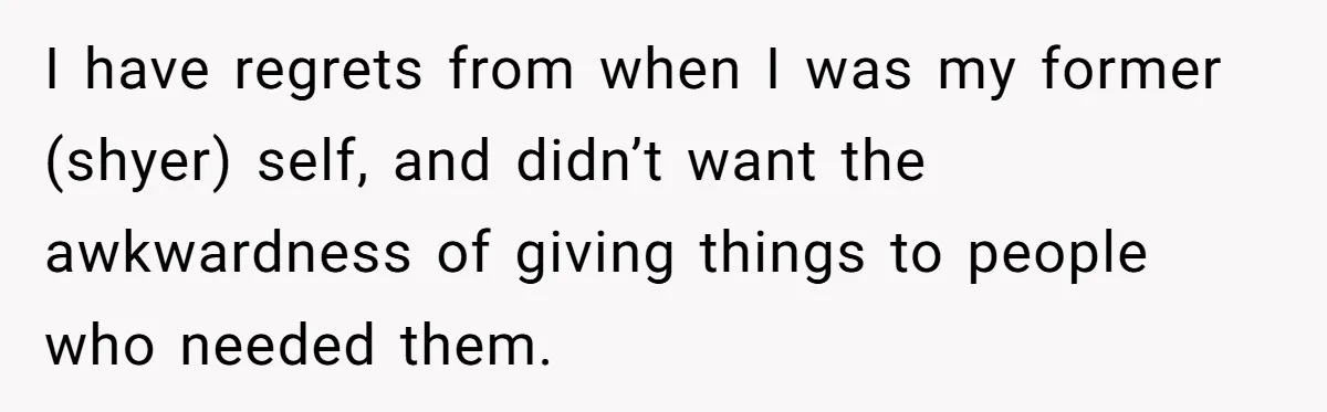 I have regrets from when I was my former (shyer) self, and didn’t want the awkwardness of giving things to people who needed them.