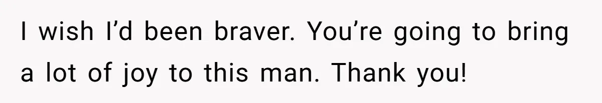 I wish I’d been braver. You’re going to bring a lot of joy to this man. Thank you!