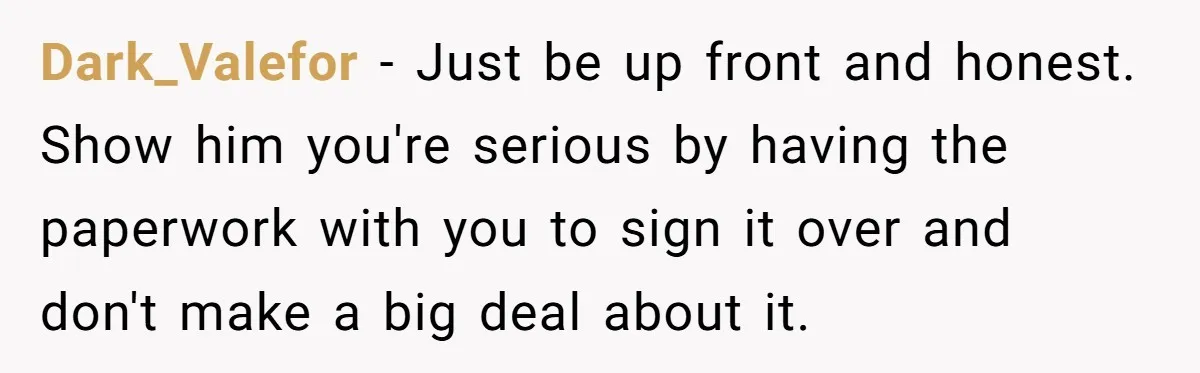 Dark_Valefor − Just be up front and honest. Show him you're serious by having the paperwork with you to sign it over and don't make a big deal about it.