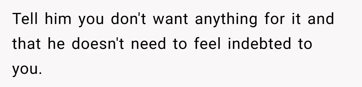 Tell him you don't want anything for it and that he doesn't need to feel indebted to you.
