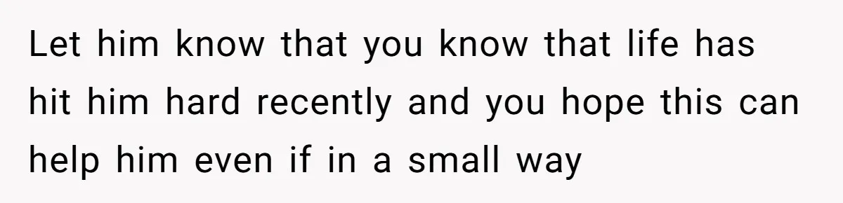 Let him know that you know that life has hit him hard recently and you hope this can help him even if in a small way