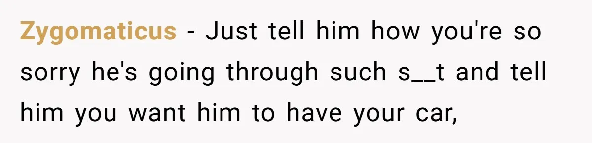 Zygomaticus − Just tell him how you're so sorry he's going through such s__t and tell him you want him to have your car,