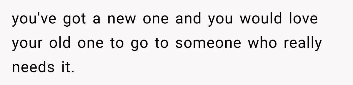 you've got a new one and you would love your old one to go to someone who really needs it.