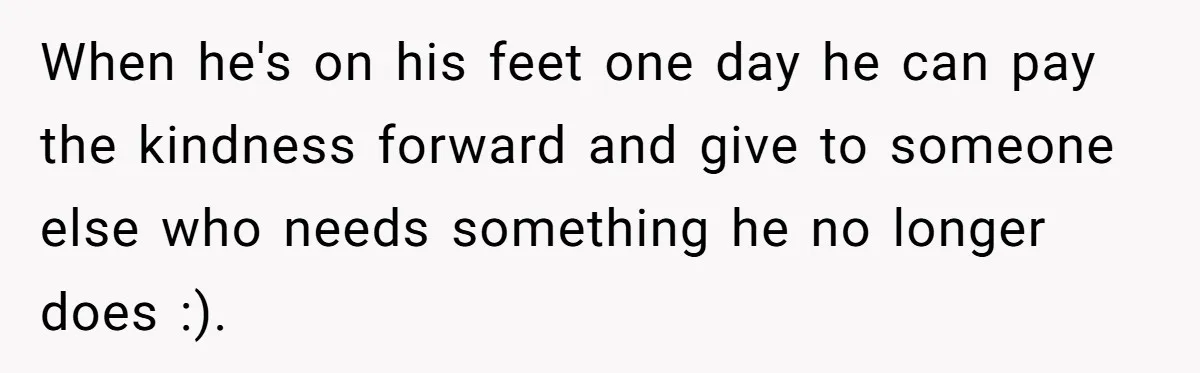 When he's on his feet one day he can pay the kindness forward and give to someone else who needs something he no longer does :).