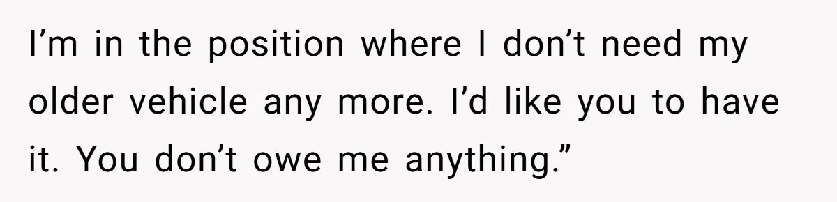 I’m in the position where I don’t need my older vehicle any more. I’d like you to have it. You don’t owe me anything.”