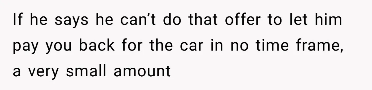 If he says he can’t do that offer to let him pay you back for the car in no time frame, a very small amount