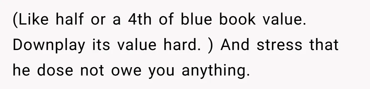 (Like half or a 4th of blue book value. Downplay its value hard. ) And stress that he dose not owe you anything.