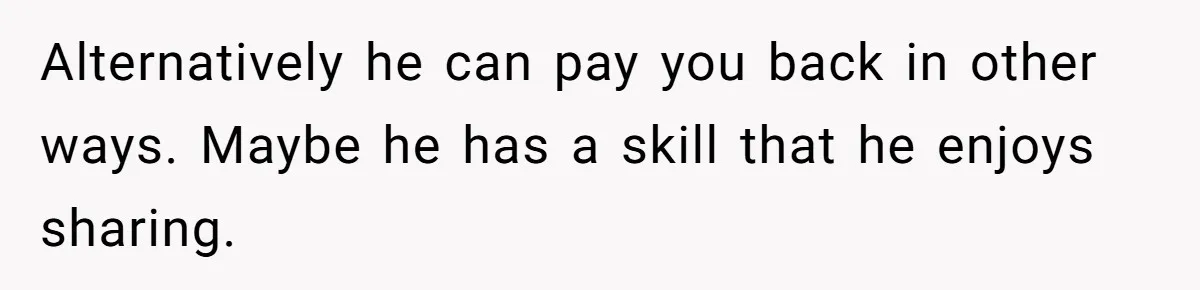 Alternatively he can pay you back in other ways. Maybe he has a skill that he enjoys sharing.