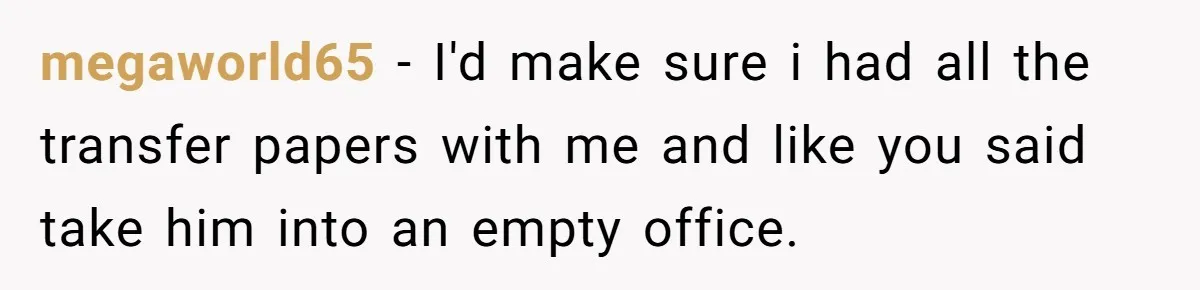 megaworld65 − I'd make sure i had all the transfer papers with me and like you said take him into an empty office.