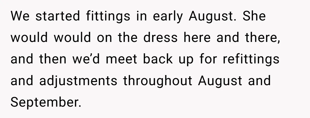 We started fittings in early August. She would would on the dress here and there, and then we’d meet back up for refittings and adjustments throughout August and September.