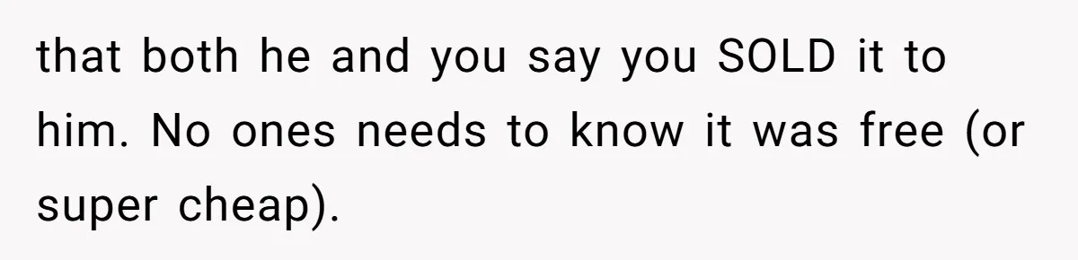 that both he and you say you SOLD it to him. No ones needs to know it was free (or super cheap).