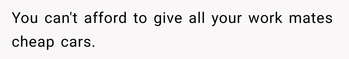 You can't afford to give all your work mates cheap cars.