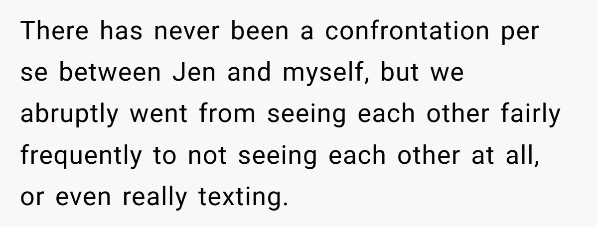 There has never been a confrontation per se between Jen and myself, but we abruptly went from seeing each other fairly frequently to not seeing each other at all, or...