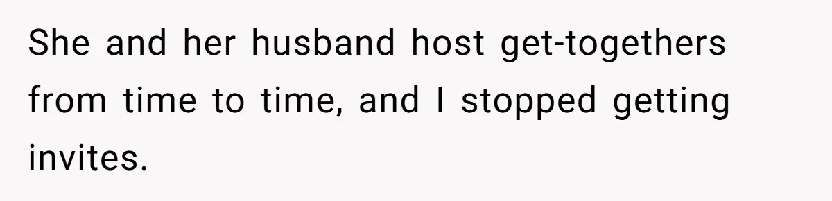 She and her husband host get-togethers from time to time, and I stopped getting invites.