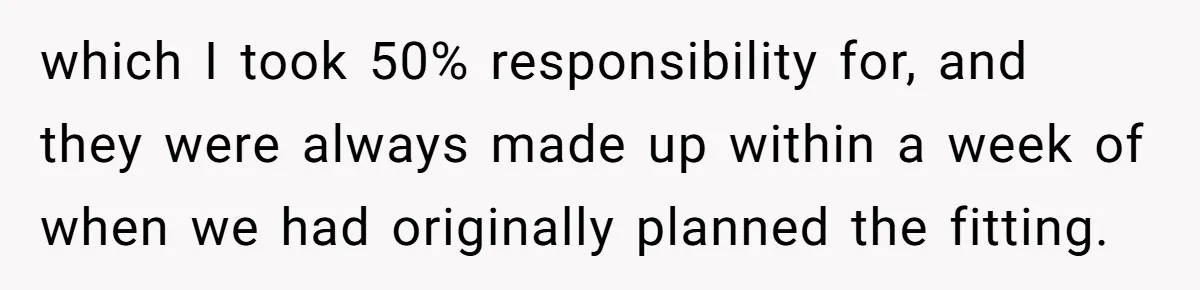 which I took 50% responsibility for, and they were always made up within a week of when we had originally planned the fitting.