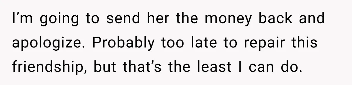 I’m going to send her the money back and apologize. Probably too late to repair this friendship, but that’s the least I can do.