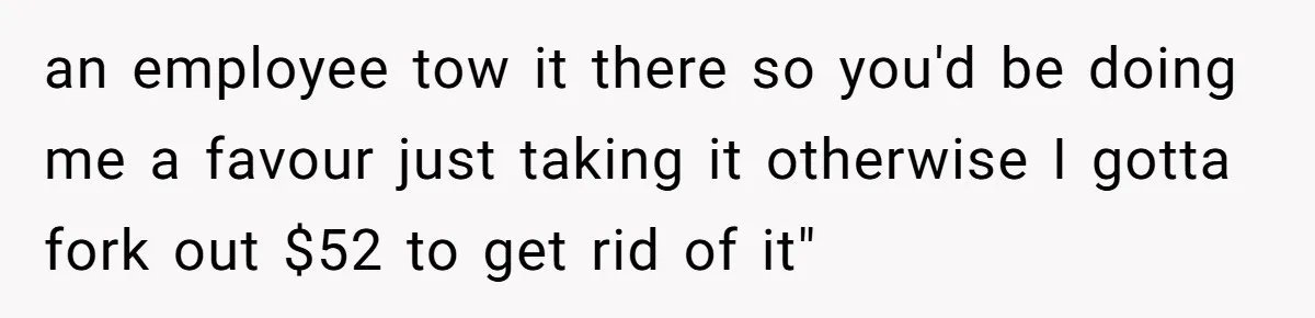 an employee tow it there so you'd be doing me a favour just taking it otherwise I gotta fork out $52 to get rid of it"