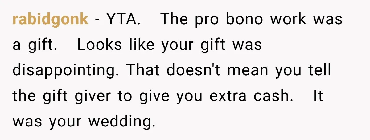 rabidgonk − YTA. The pro bono work was a gift. Looks like your gift was disappointing. That doesn't mean you tell the gift giver to give you extra cash. It...