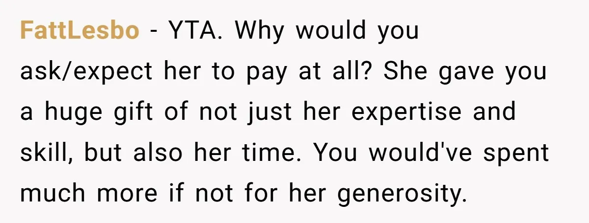 FattLesbo − YTA. Why would you ask/expect her to pay at all? She gave you a huge gift of not just her expertise and skill, but also her time. You...