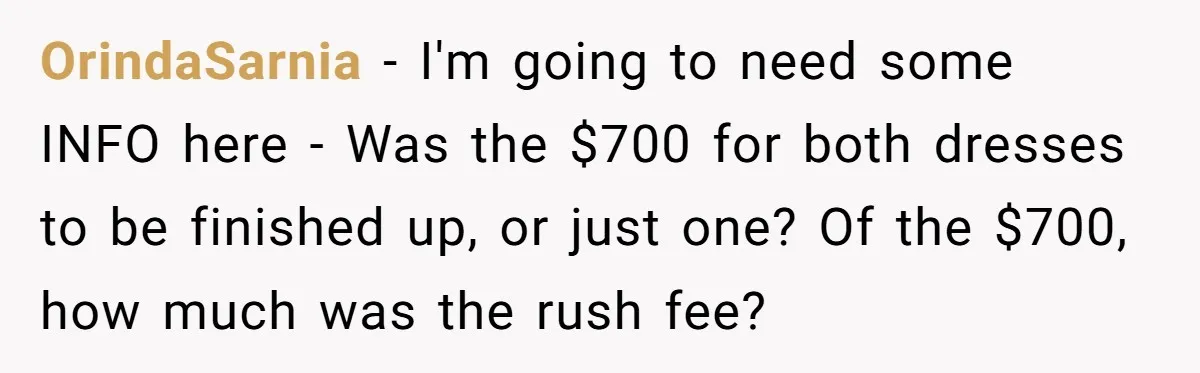 OrindaSarnia − I'm going to need some INFO here - Was the $700 for both dresses to be finished up, or just one? Of the $700, how much was the...