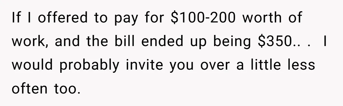 If I offered to pay for $100-200 worth of work, and the bill ended up being $350.. .  I would probably invite you over a little less often too.