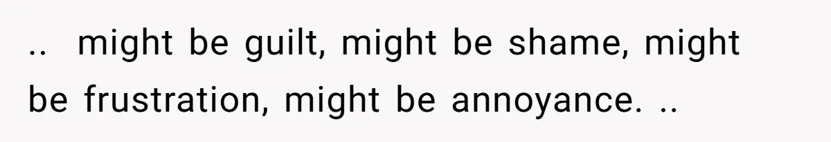 ..  might be guilt, might be shame, might be frustration, might be annoyance. ..