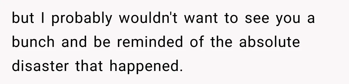 but I probably wouldn't want to see you a bunch and be reminded of the absolute disaster that happened.