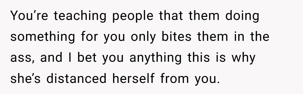 You’re teaching people that them doing something for you only bites them in the ass, and I bet you anything this is why she’s distanced herself from you.