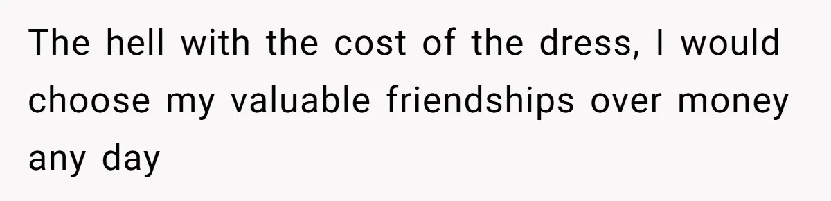 The hell with the cost of the dress, I would choose my valuable friendships over money any day