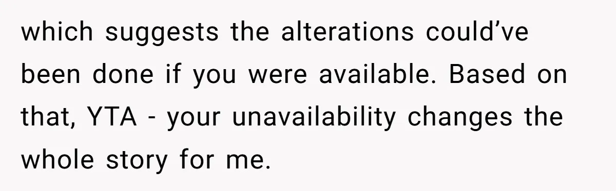 which suggests the alterations could’ve been done if you were available. Based on that, YTA - your unavailability changes the whole story for me.