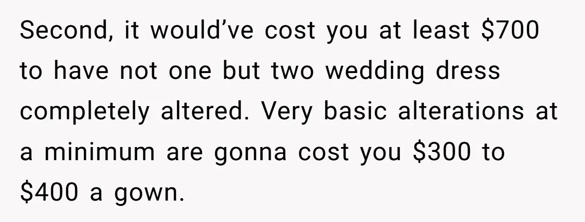 Second, it would’ve cost you at least $700 to have not one but two wedding dress completely altered. Very basic alterations at a minimum are gonna cost you $300 to...