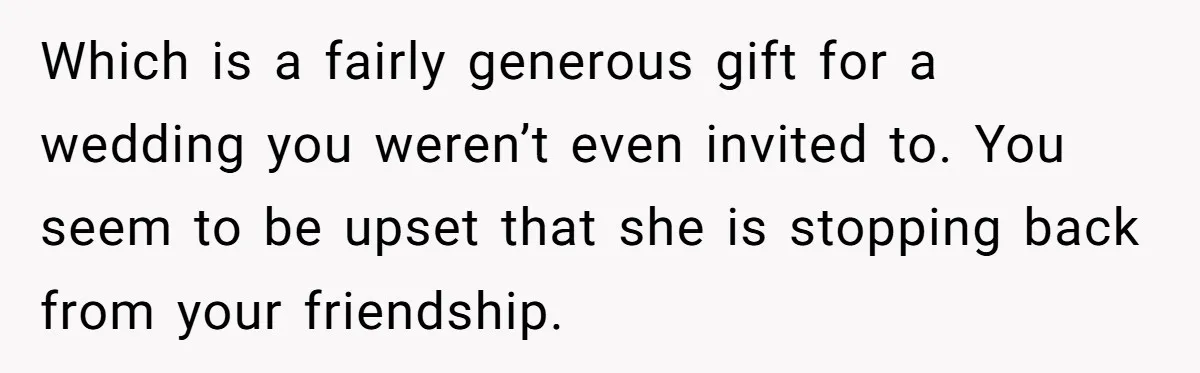 Which is a fairly generous gift for a wedding you weren’t even invited to. You seem to be upset that she is stopping back from your friendship.