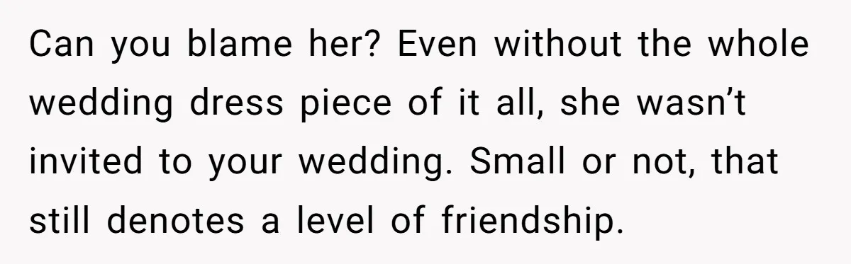 Can you blame her? Even without the whole wedding dress piece of it all, she wasn’t invited to your wedding. Small or not, that still denotes a level of friendship.