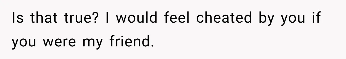 Is that true? I would feel cheated by you if you were my friend.