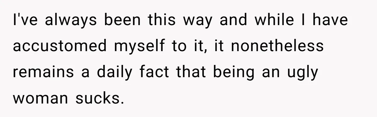 I've always been this way and while I have accustomed myself to it, it nonetheless remains a daily fact that being an ugly woman sucks.