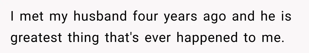 I met my husband four years ago and he is greatest thing that's ever happened to me.