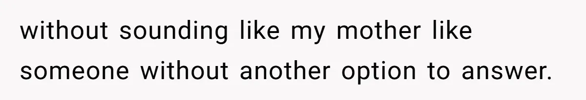 without sounding like my mother like someone without another option to answer.
