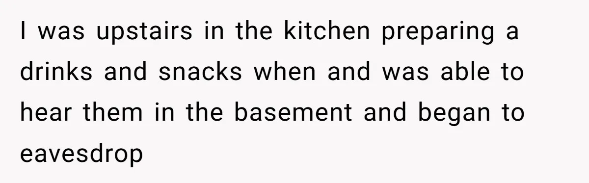 I was upstairs in the kitchen preparing a drinks and snacks when and was able to hear them in the basement and began to eavesdrop