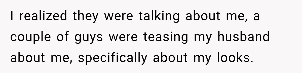 I realized they were talking about me, a couple of guys were teasing my husband about me, specifically about my looks.