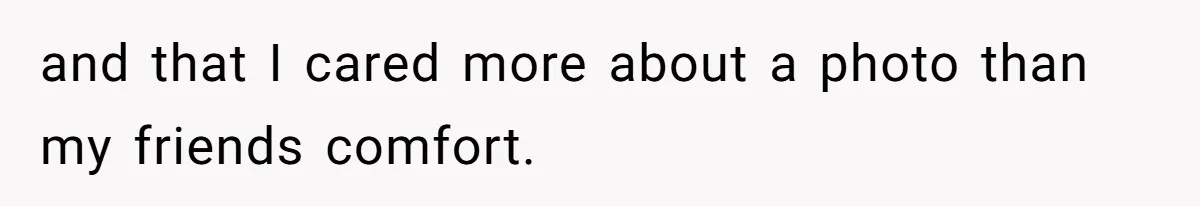and that I cared more about a photo than my friends comfort.
