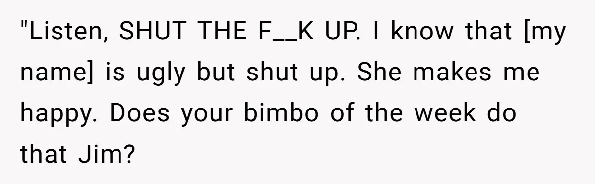 "Listen, SHUT THE F__K UP. I know that [my name] is ugly but shut up. She makes me happy. Does your bimbo of the week do that Jim?